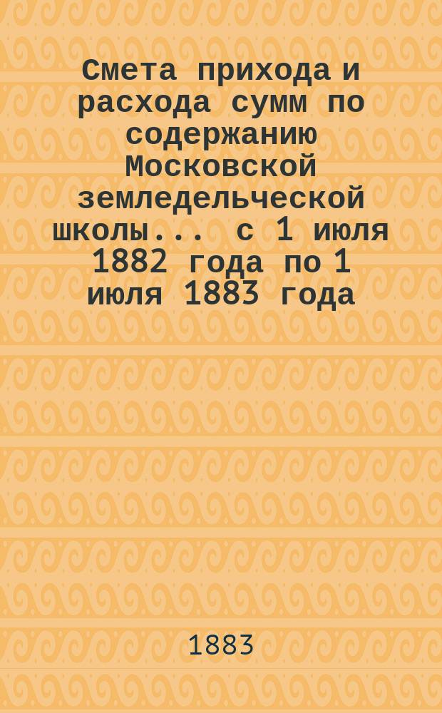 Смета прихода и расхода сумм по содержанию Московской земледельческой школы... ... с 1 июля 1882 года по 1 июля 1883 года