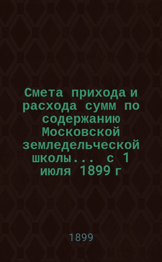 Смета прихода и расхода сумм по содержанию Московской земледельческой школы... ... с 1 июля 1899 г. по 1 июля 1900 г.