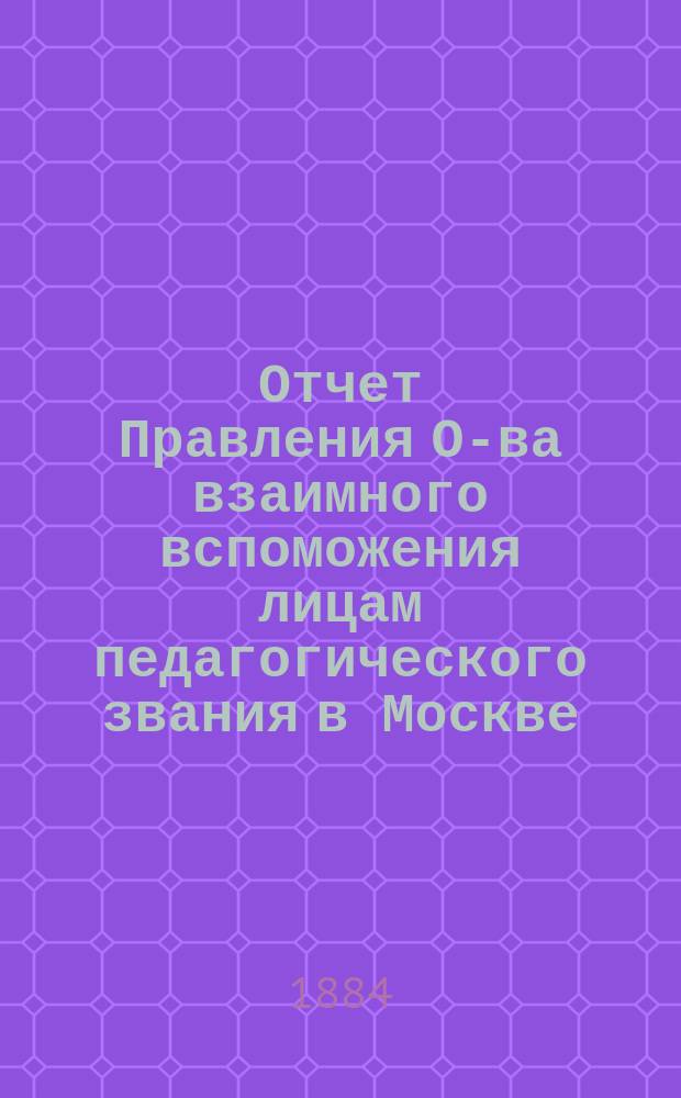 Отчет Правления О-ва взаимного вспоможения лицам педагогического звания в Москве... за 1883 год