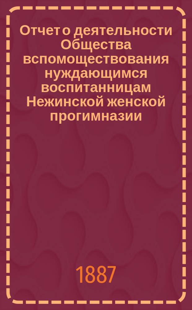 Отчет о деятельности Общества вспомоществования нуждающимся воспитанницам Нежинской женской прогимназии... ... за 1886/7 год