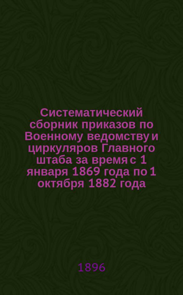 Систематический сборник приказов по Военному ведомству и циркуляров Главного штаба за время с 1 января 1869 года по 1 октября 1882 года : За время с 1 янв. 1869 г. по 1 янв. 1896 г. Раздел I-XV