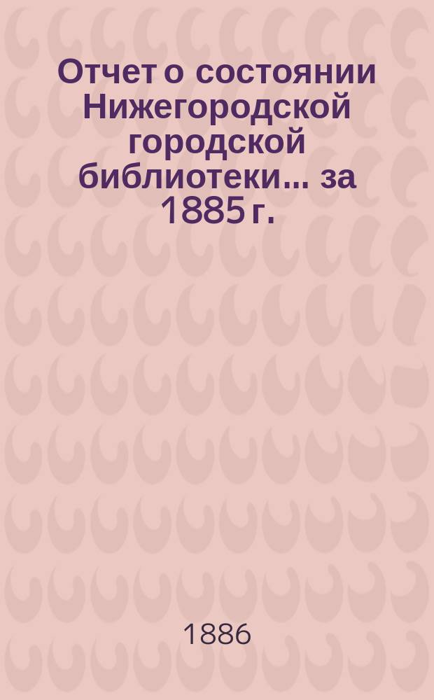 Отчет о состоянии Нижегородской городской библиотеки ... за 1885 г.