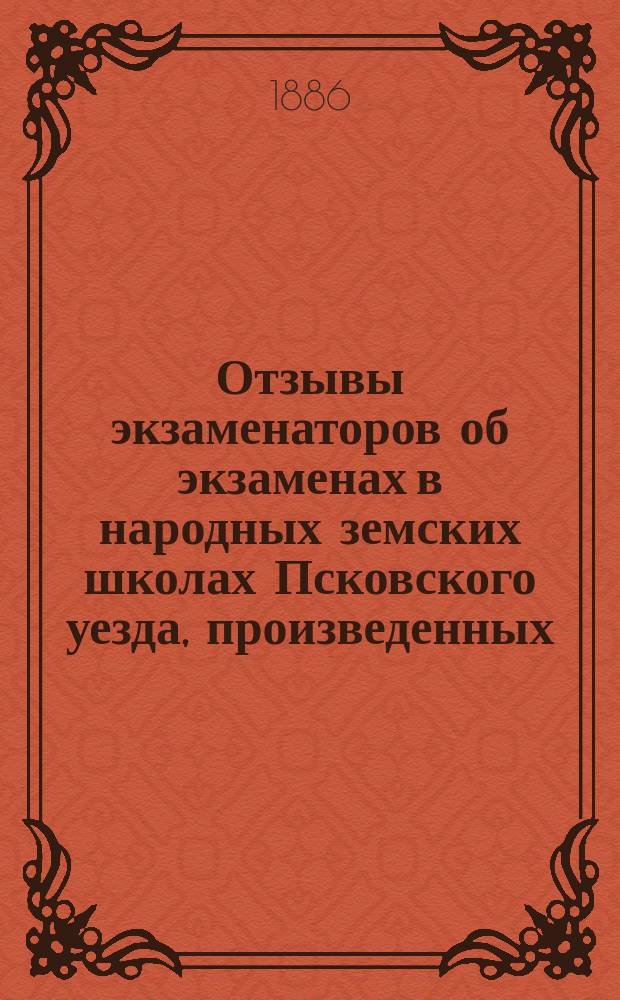 Отзывы экзаменаторов об экзаменах в народных земских школах Псковского уезда, произведенных... ... 1886 года
