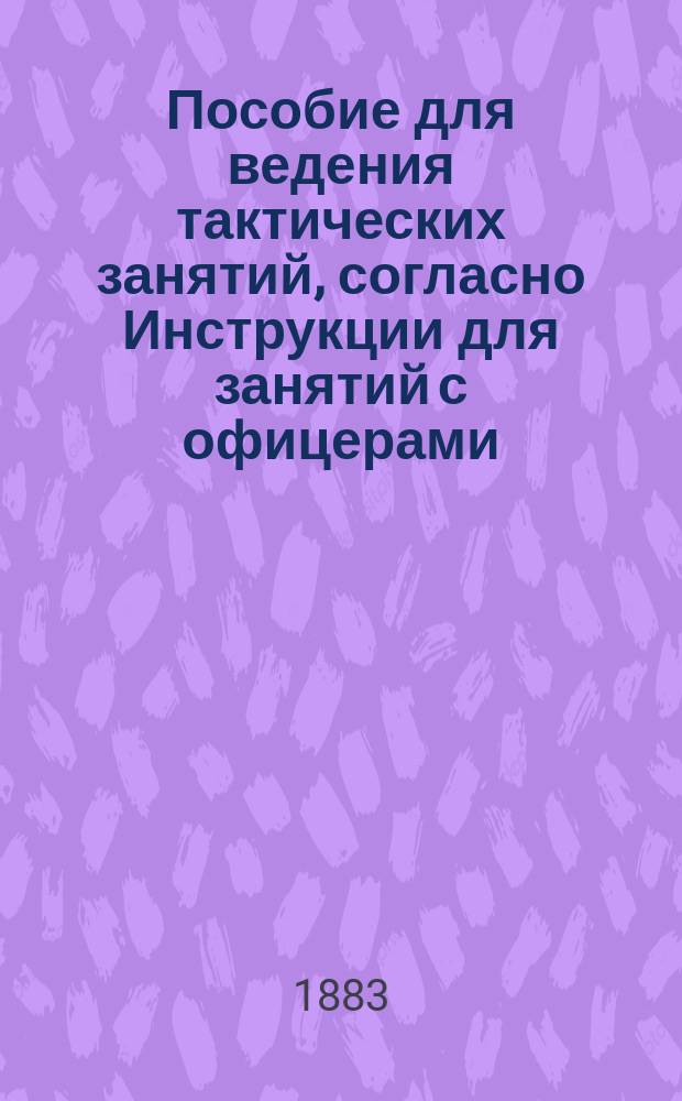 Пособие для ведения тактических занятий, согласно Инструкции для занятий с офицерами : (Приказ по Воен. ведомству 1882 г. № 259)