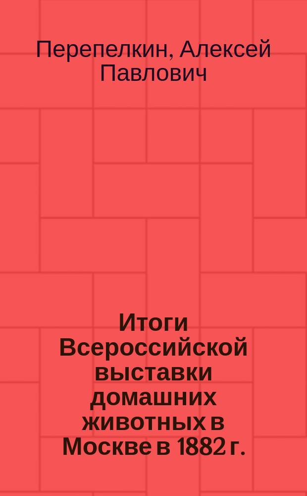 Итоги Всероссийской выставки домашних животных в Москве в 1882 г. : По вопр. о поднятии молоч. скотоводства в России и о положении производства сукон. шерсти : Докл. Моск. о-ву сел. хоз-ва секр. Общ. сел. хоз-ва А.П. Перепелкина