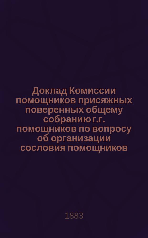 Доклад Комиссии помощников присяжных поверенных общему собранию г.г. помощников по вопросу об организации сословия помощников. С.-Петербург. 15 окт. 1883 г.