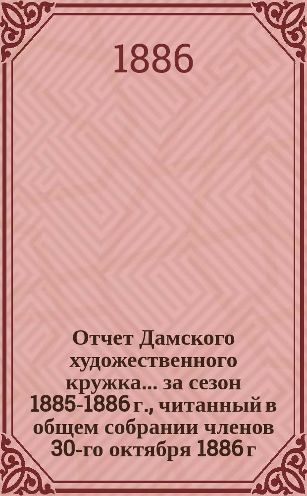 Отчет Дамского художественного кружка... ... за сезон 1885-1886 г., читанный в общем собрании членов 30-го октября 1886 г.
