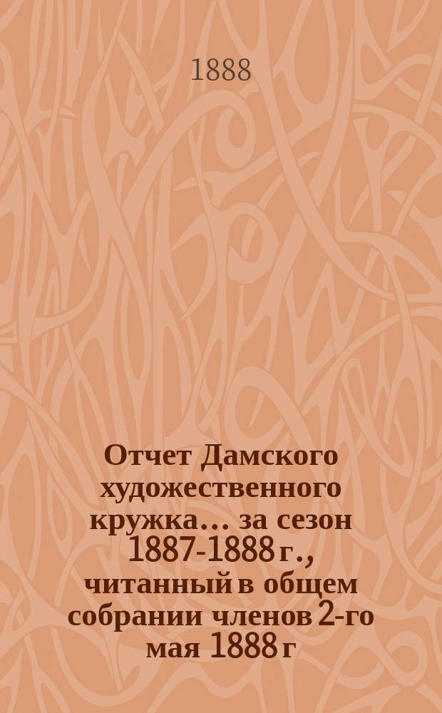 Отчет Дамского художественного кружка... ... за сезон 1887-1888 г., читанный в общем собрании членов 2-го мая 1888 г.