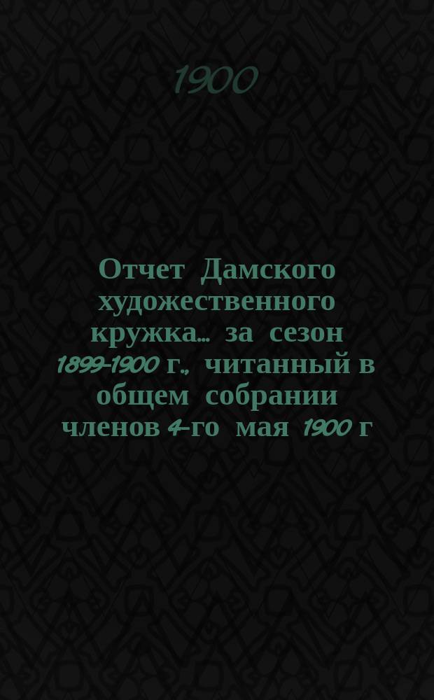 Отчет Дамского художественного кружка... ... за сезон 1899-1900 г., читанный в общем собрании членов 4-го мая 1900 г.