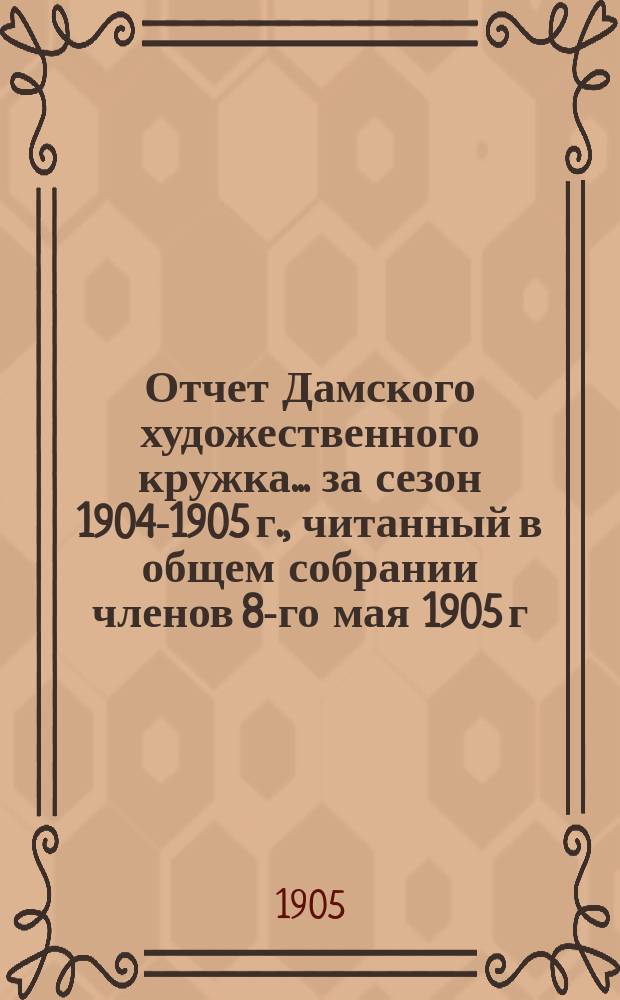 Отчет Дамского художественного кружка... ... за сезон 1904-1905 г., читанный в общем собрании членов 8-го мая 1905 г.