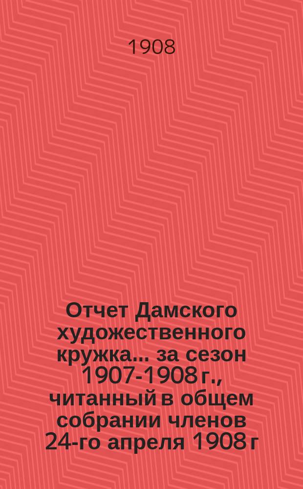 Отчет Дамского художественного кружка... ... за сезон 1907-1908 г., читанный в общем собрании членов 24-го апреля 1908 г.