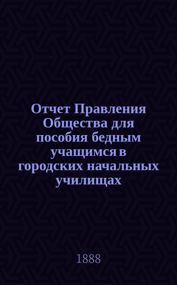 Отчет Правления Общества для пособия бедным учащимся в городских начальных училищах... ... за 1887 год