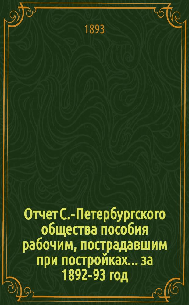 Отчет С.-Петербургского общества пособия рабочим, пострадавшим при постройках... ... за 1892-93 год
