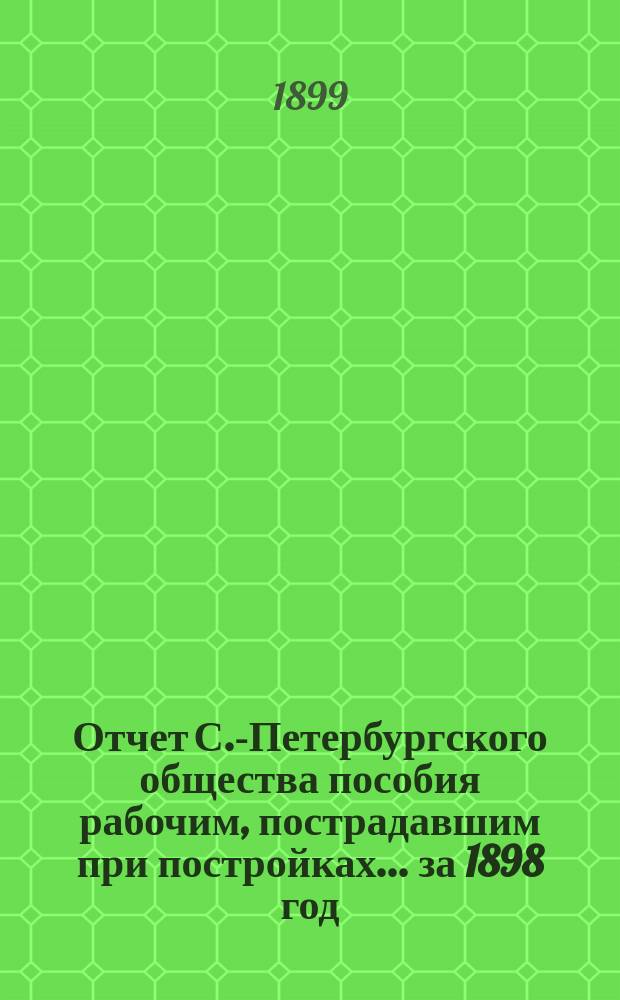 Отчет С.-Петербургского общества пособия рабочим, пострадавшим при постройках... ... за 1898 год
