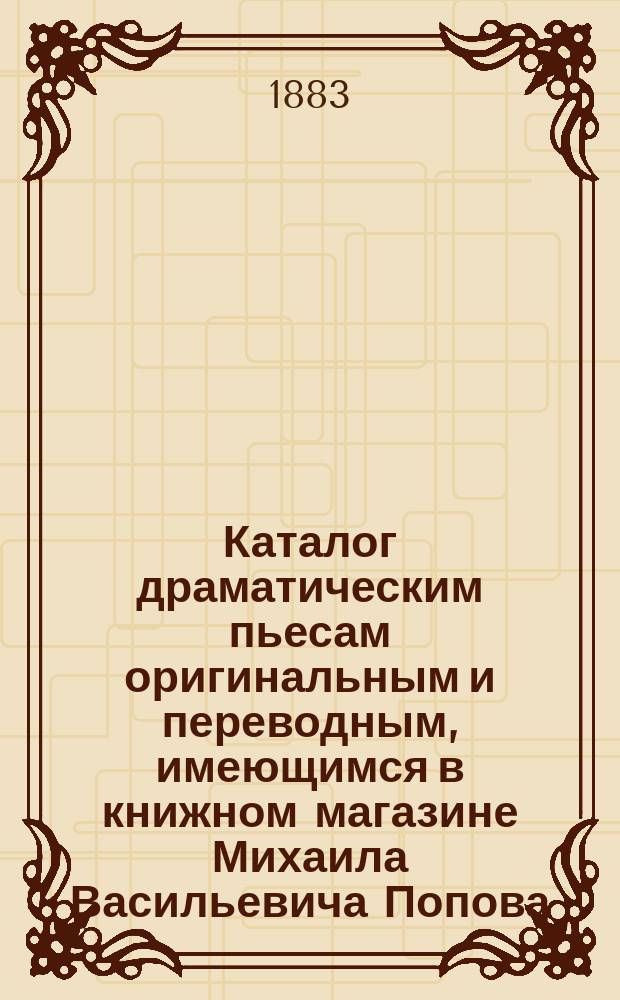Каталог драматическим пьесам оригинальным и переводным, имеющимся в книжном магазине Михаила Васильевича Попова ...