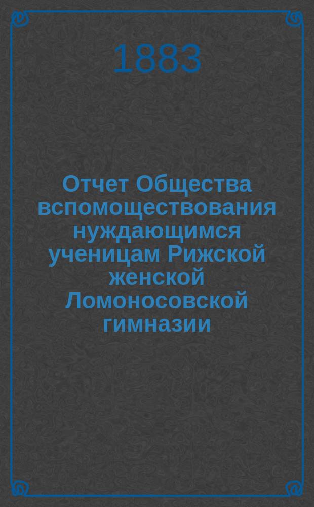 Отчет Общества вспомоществования нуждающимся ученицам Рижской женской Ломоносовской гимназии... ... с 16 ноября 1882 по 16 августа 1883 года