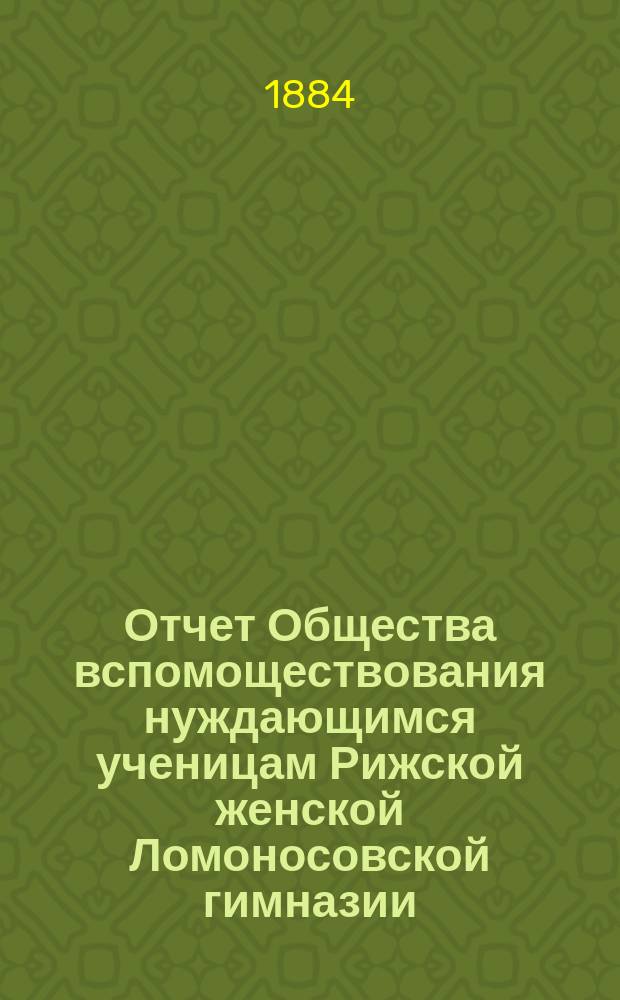 Отчет Общества вспомоществования нуждающимся ученицам Рижской женской Ломоносовской гимназии... ... с 16 августа 1883 по 1 сентября 1884 года