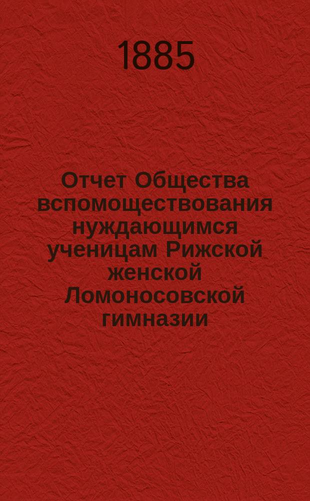 Отчет Общества вспомоществования нуждающимся ученицам Рижской женской Ломоносовской гимназии... ... с 1 сентября 1884 г. по 1 сентября 1885 г.