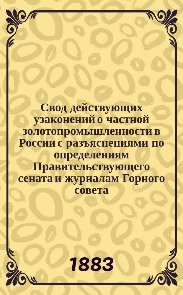 Свод действующих узаконений о частной золотопромышленности в России с разъяснениями по определениям Правительствующего сената и журналам Горного совета; инструкциями, правилами и выборками статей Уставов монетного и горного, до золотого дела относящихся, и приложением 2 алфавитных указателей содержания