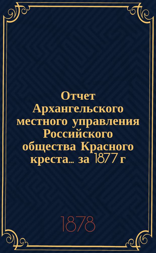 Отчет Архангельского местного управления Российского общества Красного креста... за 1877 г.
