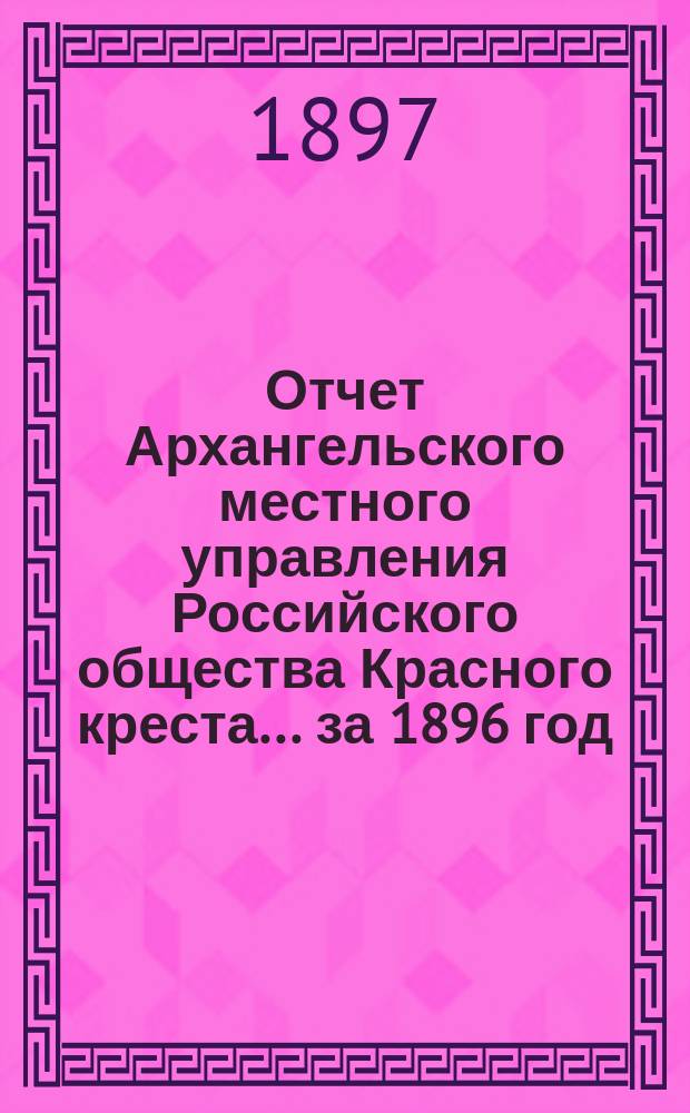 Отчет Архангельского местного управления Российского общества Красного креста... за 1896 год