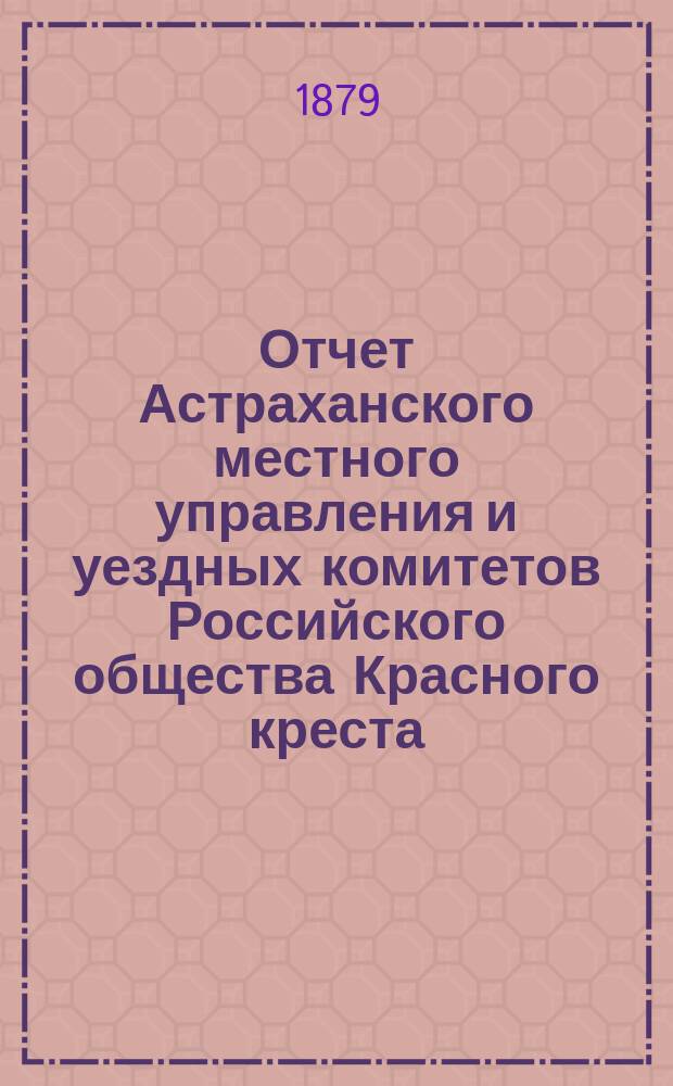 Отчет Астраханского местного управления и уездных комитетов Российского общества Красного креста... за 1884-1885 гг.