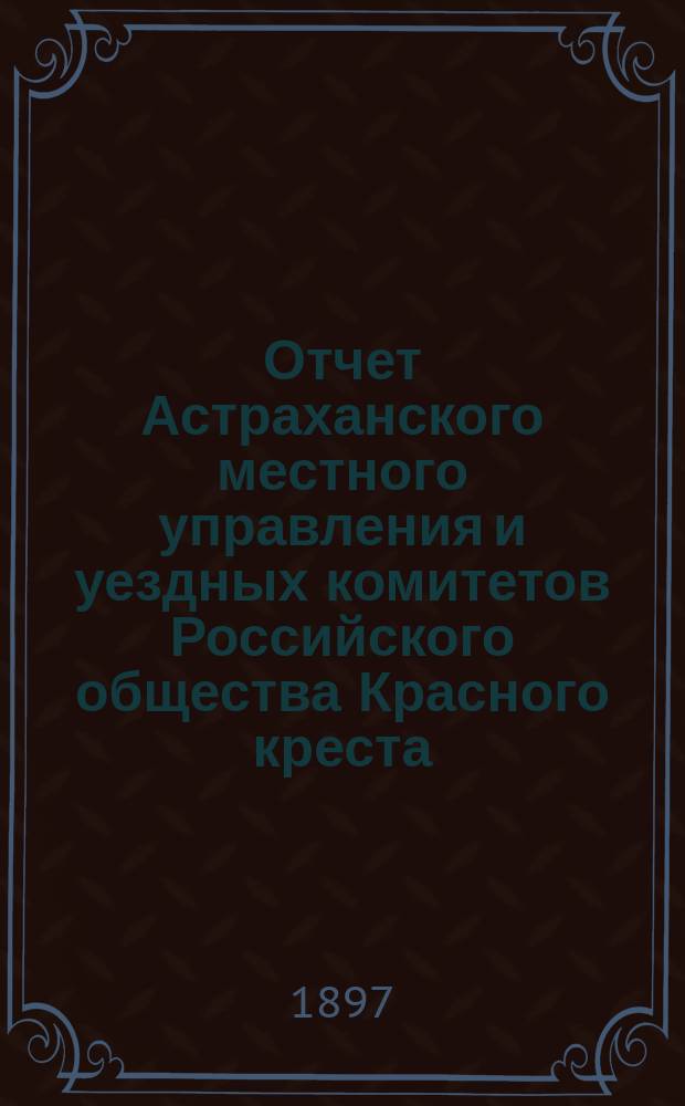 Отчет Астраханского местного управления и уездных комитетов Российского общества Красного креста... за 1896 год