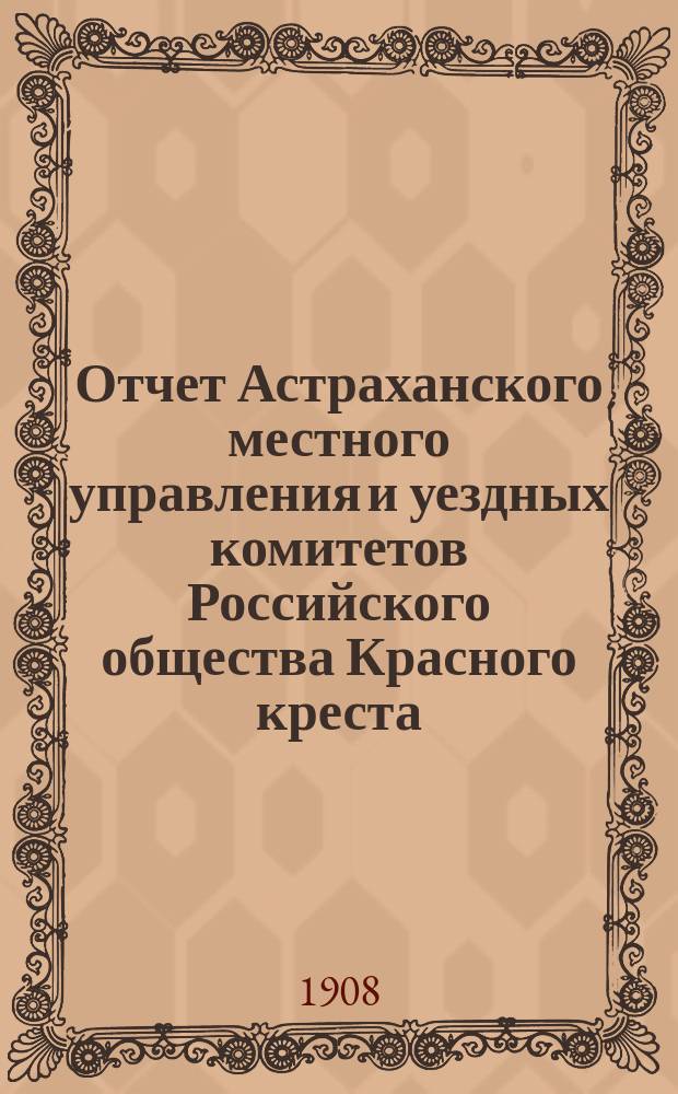 Отчет Астраханского местного управления и уездных комитетов Российского общества Красного креста... ... за 1907 год