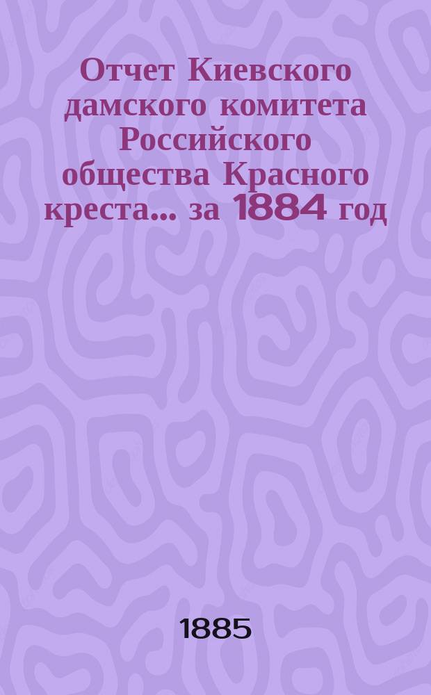 Отчет Киевского дамского комитета Российского общества Красного креста... за 1884 год