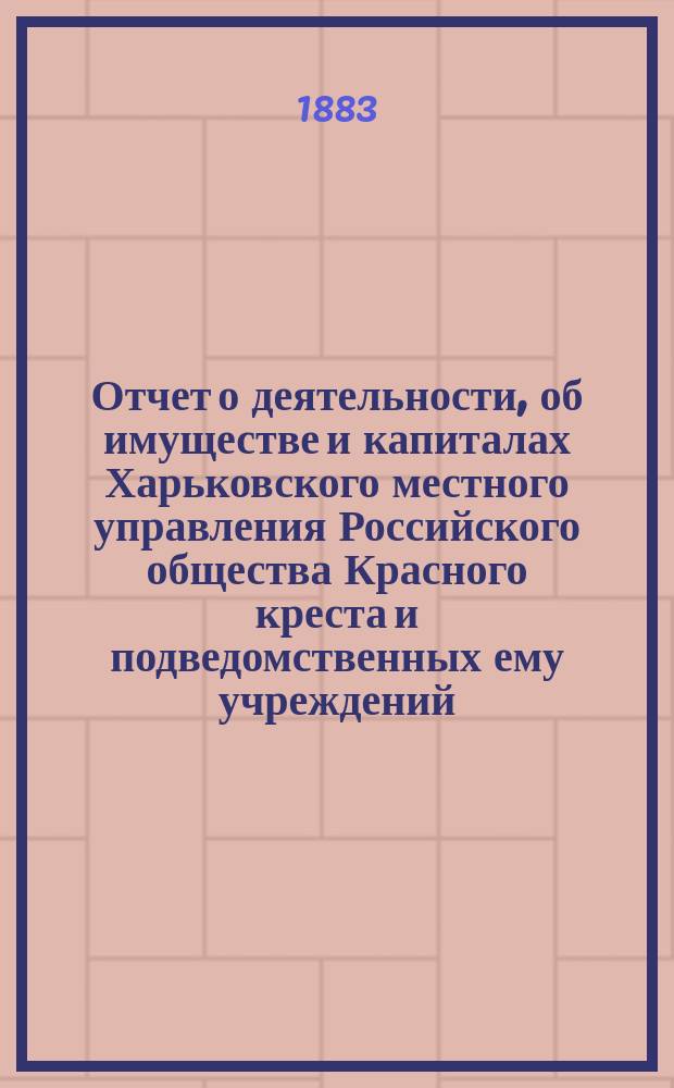 Отчет о деятельности, об имуществе и капиталах Харьковского местного управления Российского общества Красного креста [и подведомственных ему учреждений]... за 1882 год