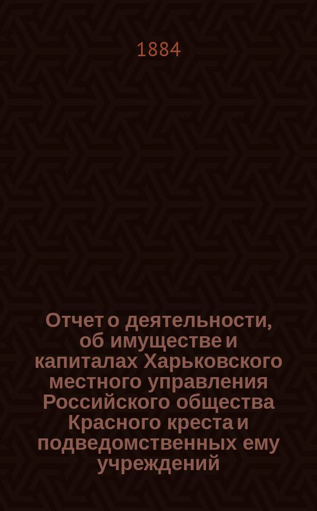 Отчет о деятельности, об имуществе и капиталах Харьковского местного управления Российского общества Красного креста [и подведомственных ему учреждений]... за 1883 год