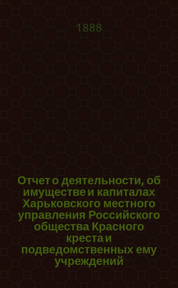 Отчет о деятельности, об имуществе и капиталах Харьковского местного управления Российского общества Красного креста [и подведомственных ему учреждений]... за 1887 год