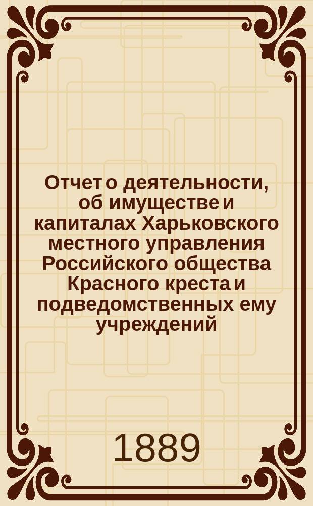 Отчет о деятельности, об имуществе и капиталах Харьковского местного управления Российского общества Красного креста [и подведомственных ему учреждений]... за 1888 год