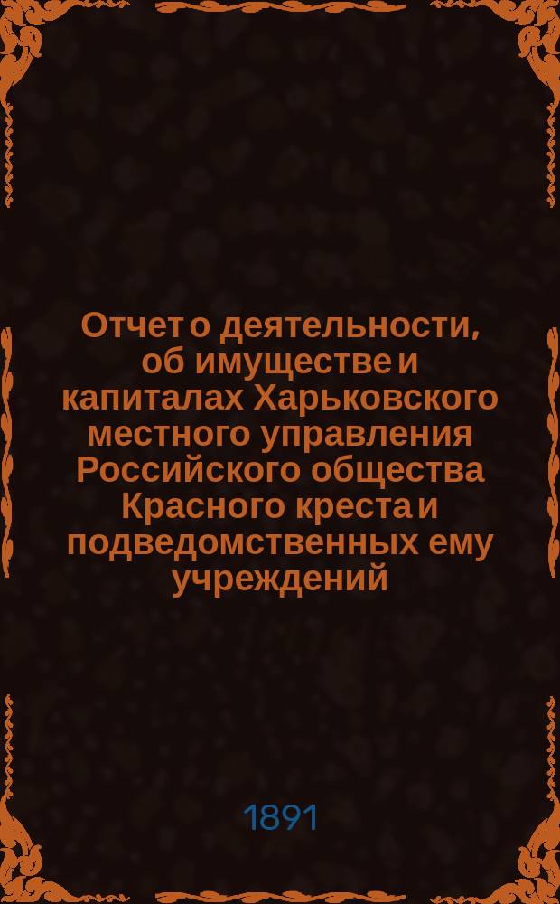 Отчет о деятельности, об имуществе и капиталах Харьковского местного управления Российского общества Красного креста [и подведомственных ему учреждений]... за 1890 год