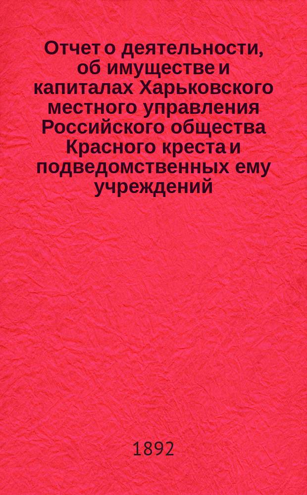 Отчет о деятельности, об имуществе и капиталах Харьковского местного управления Российского общества Красного креста [и подведомственных ему учреждений]... за 1891 год