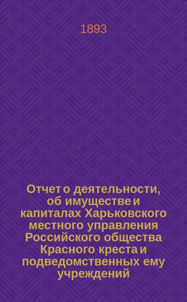 Отчет о деятельности, об имуществе и капиталах Харьковского местного управления Российского общества Красного креста [и подведомственных ему учреждений]... за 1892 год