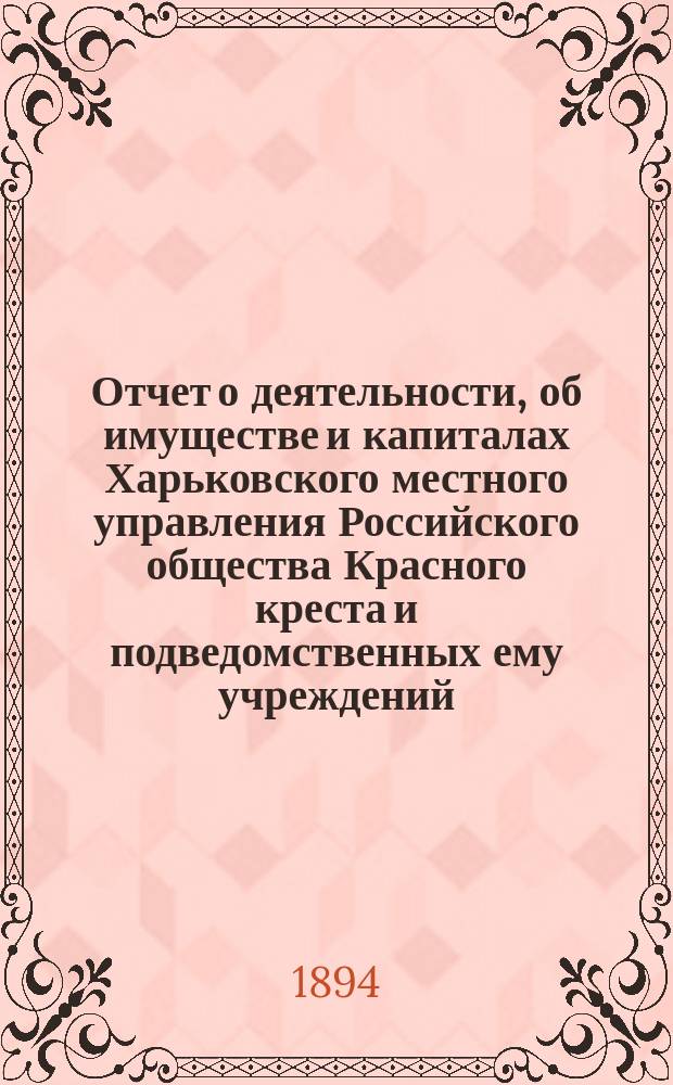 Отчет о деятельности, об имуществе и капиталах Харьковского местного управления Российского общества Красного креста [и подведомственных ему учреждений]... за 1893 год