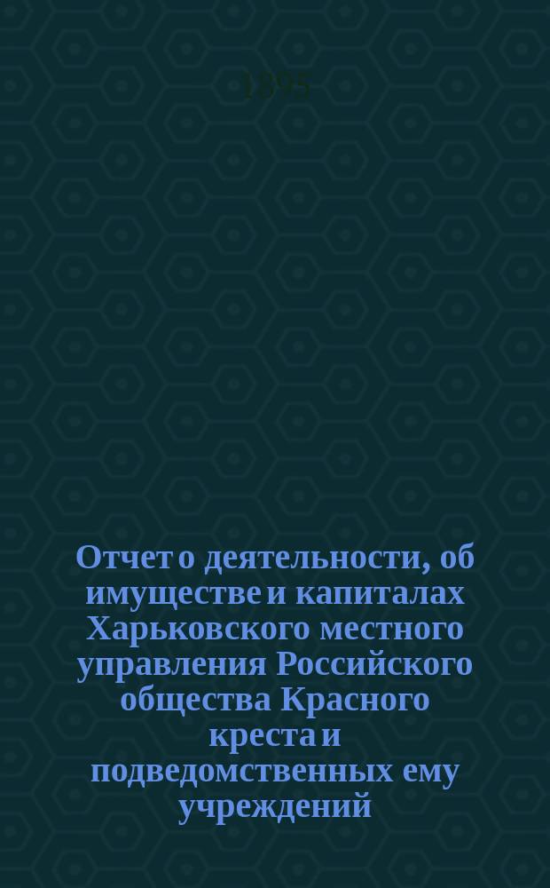 Отчет о деятельности, об имуществе и капиталах Харьковского местного управления Российского общества Красного креста [и подведомственных ему учреждений]... за 1894 год