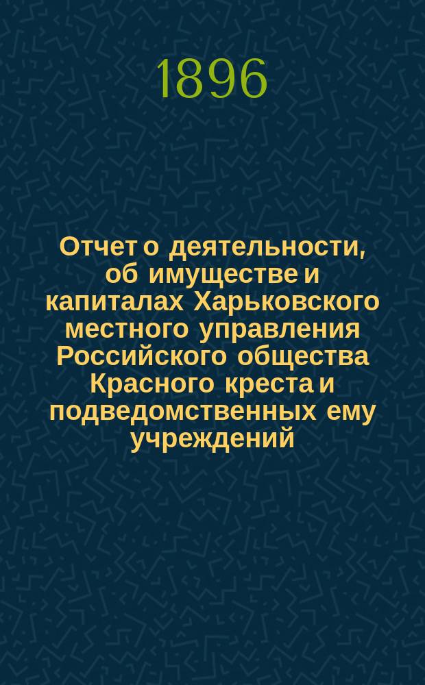 Отчет о деятельности, об имуществе и капиталах Харьковского местного управления Российского общества Красного креста [и подведомственных ему учреждений]... за 1895 год