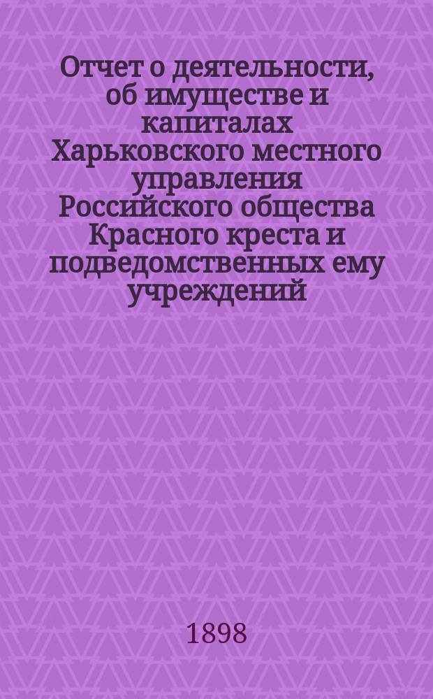Отчет о деятельности, об имуществе и капиталах Харьковского местного управления Российского общества Красного креста [и подведомственных ему учреждений]... за 1897 год