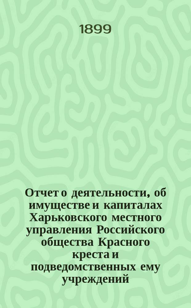 Отчет о деятельности, об имуществе и капиталах Харьковского местного управления Российского общества Красного креста [и подведомственных ему учреждений]... за 1898 год