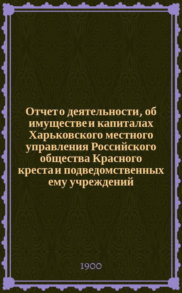 Отчет о деятельности, об имуществе и капиталах Харьковского местного управления Российского общества Красного креста [и подведомственных ему учреждений]... за 1899 год
