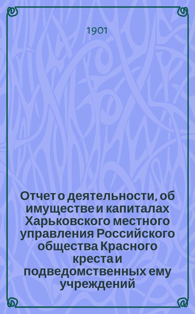 Отчет о деятельности, об имуществе и капиталах Харьковского местного управления Российского общества Красного креста [и подведомственных ему учреждений]... за 1900 год