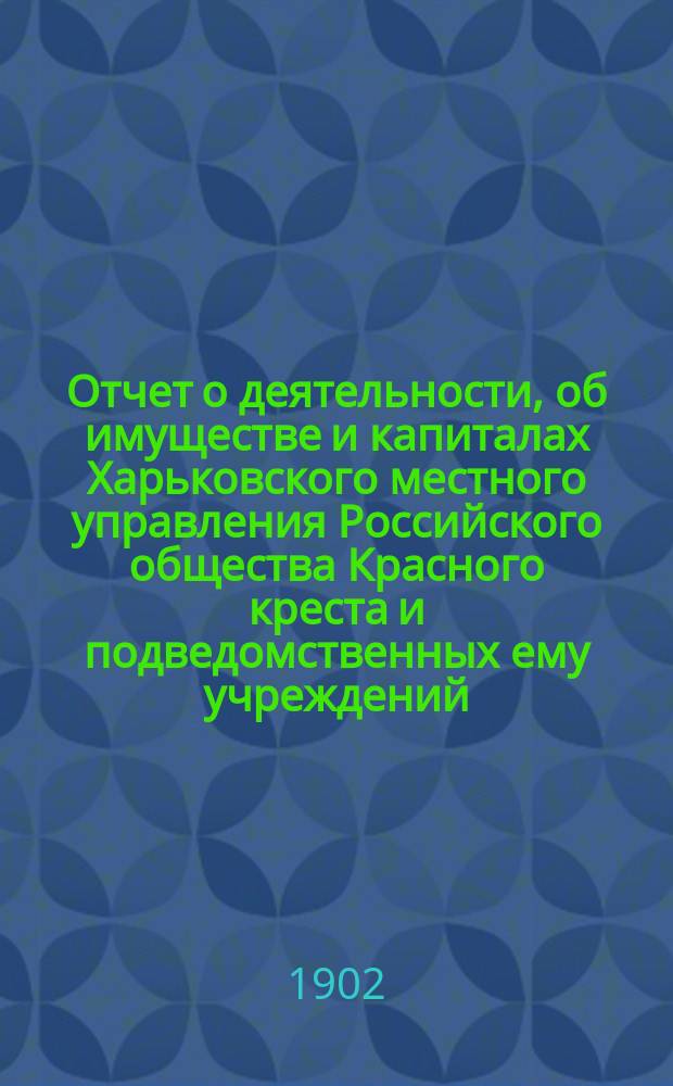 Отчет о деятельности, об имуществе и капиталах Харьковского местного управления Российского общества Красного креста [и подведомственных ему учреждений]... за 1901 год : за 1901 год и история возникновения Харьковской общины сестер милосердия Красного креста и деятельность ее за 15 лет. (30-е ноября 1886 г. - 30-е ноября 1901 г.)