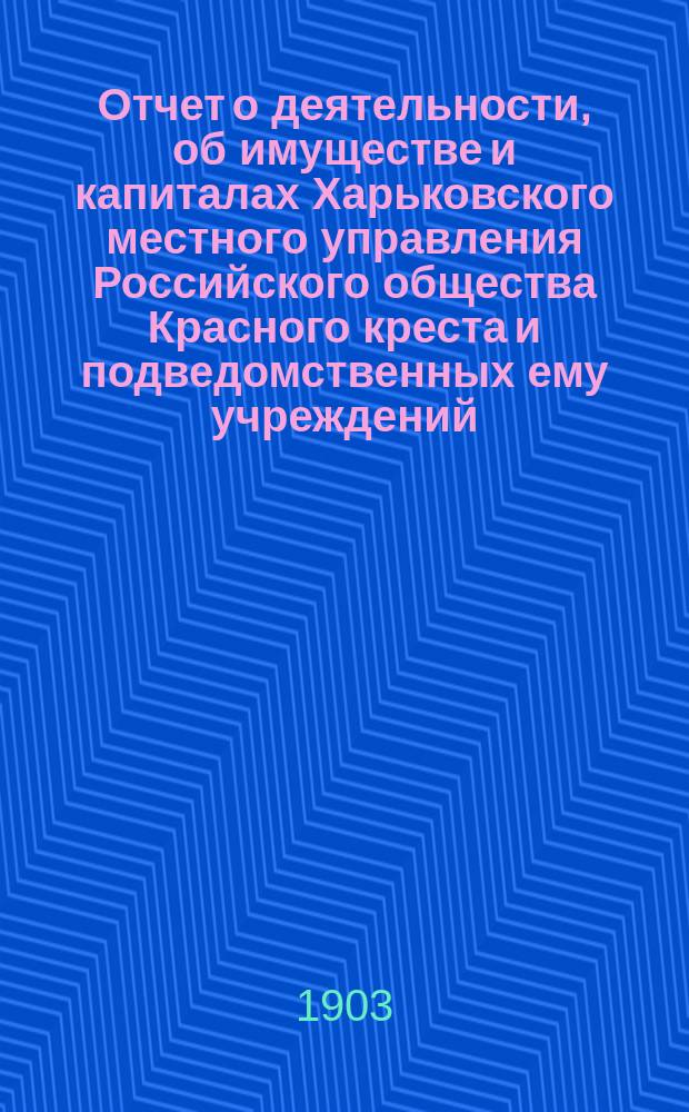 Отчет о деятельности, об имуществе и капиталах Харьковского местного управления Российского общества Красного креста [и подведомственных ему учреждений]... за 1902 год