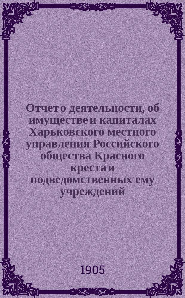 Отчет о деятельности, об имуществе и капиталах Харьковского местного управления Российского общества Красного креста [и подведомственных ему учреждений]... за 1904 год
