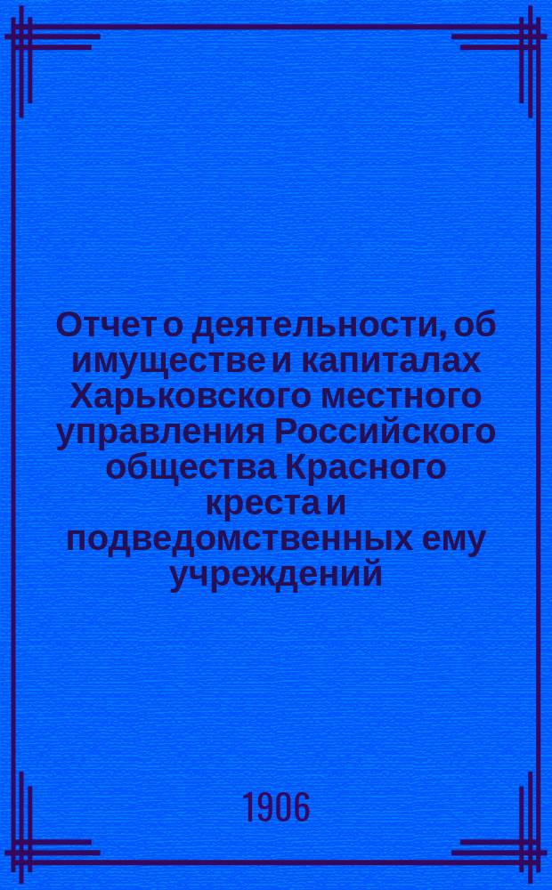 Отчет о деятельности, об имуществе и капиталах Харьковского местного управления Российского общества Красного креста [и подведомственных ему учреждений]... за 1905 год