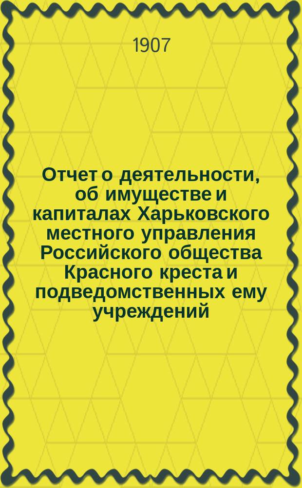 Отчет о деятельности, об имуществе и капиталах Харьковского местного управления Российского общества Красного креста [и подведомственных ему учреждений]... за 1906 год