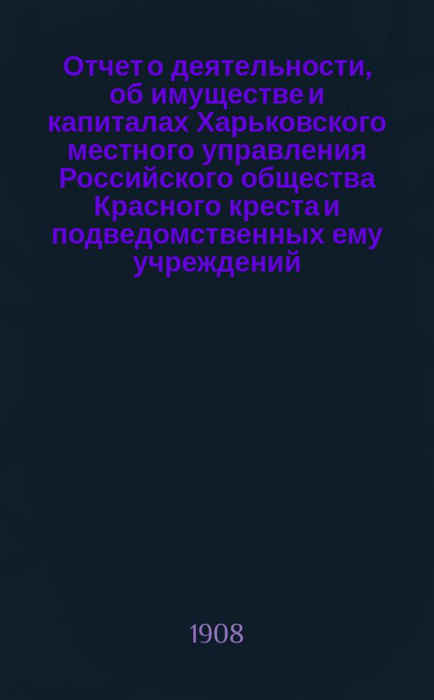 Отчет о деятельности, об имуществе и капиталах Харьковского местного управления Российского общества Красного креста [и подведомственных ему учреждений]... за 1907 год
