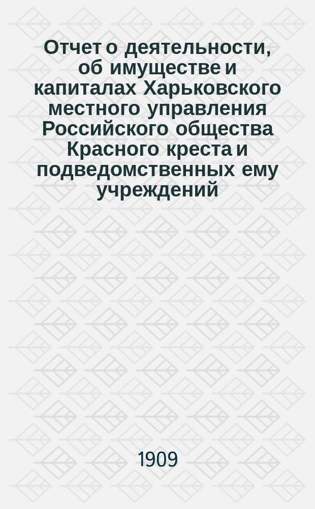 Отчет о деятельности, об имуществе и капиталах Харьковского местного управления Российского общества Красного креста [и подведомственных ему учреждений]... за 1908 год